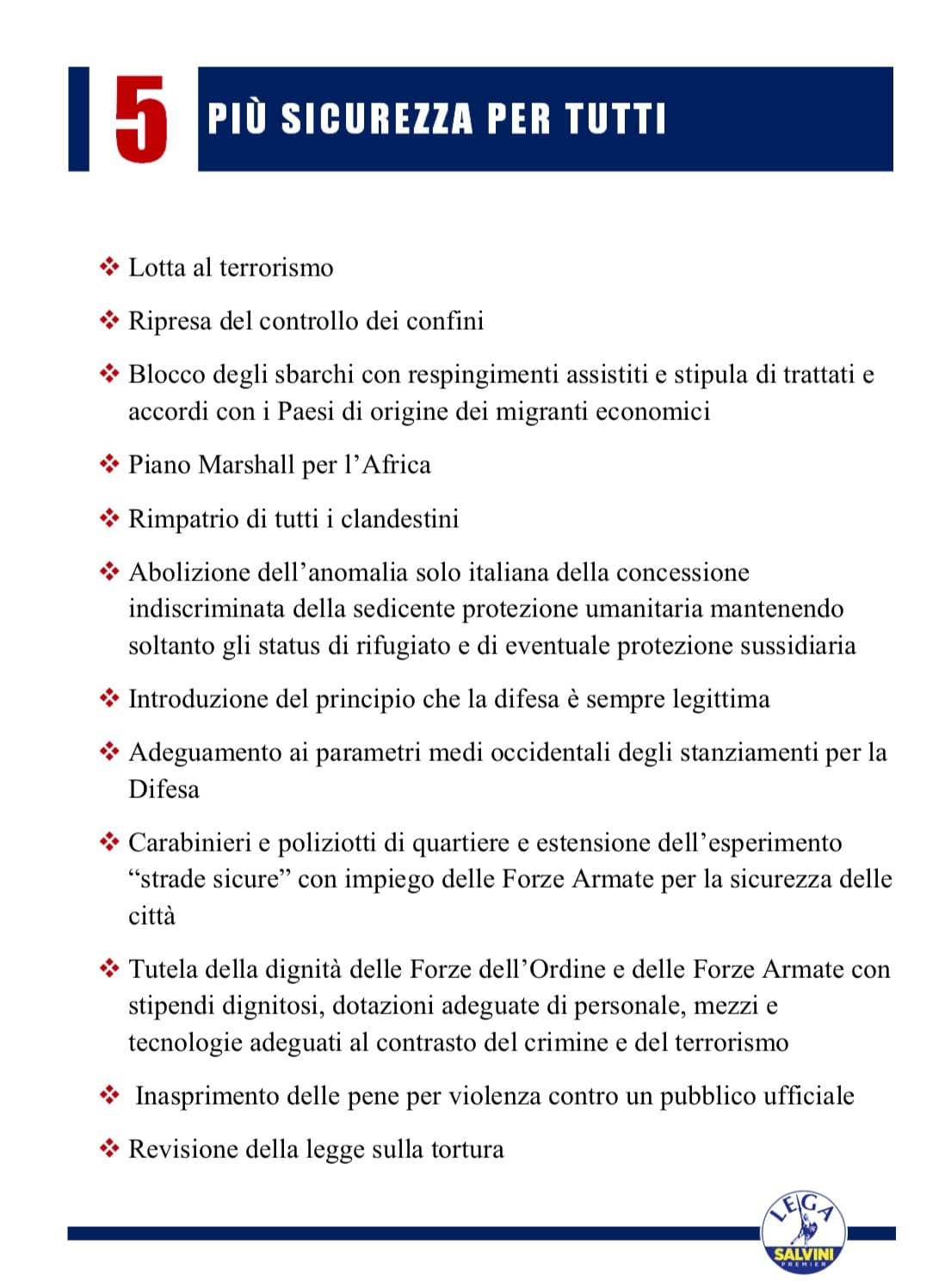 Lotta al terrorismo Ripresa del controllo dei confini Blocco degli sbarchi con respingimenti assistiti e stipula di trattati e accordi con i Paesi di origine dei migranti economici Piano Marshall per l’Africa Rimpatrio di tutti i clandestini Abolizione dell’anomalia solo italiana della concessione indiscriminata della sedicente protezione umanitaria mantenendo soltanto gli status di rifugiato e di eventuale protezione sussidiaria Introduzione del principio che la difesa è sempre legittima Adeguamento ai parametri medi occidentali degli stanziamenti per la Difesa Carabinieri e poliziotti di quartiere e estensione dell’esperimento “strade sicure” con impiego delle Forze Armate per la sicurezza delle città Tutela della dignità delle Forze dell’Ordine e delle Forze Armate con stipendi dignitosi, dotazioni adeguate di personale, mezzi e tecnologie adeguati al contrasto del crimine e del terrorismo Inasprimento delle pene per violenza contro un pubblico ufficiale Revisione della legge sulla tortura